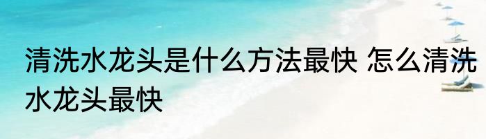 清洗水龙头是什么方法最快 怎么清洗水龙头最快