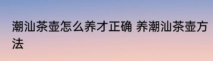 潮汕茶壶怎么养才正确 养潮汕茶壶方法
