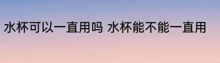 水杯可以一直用吗 水杯能不能一直用