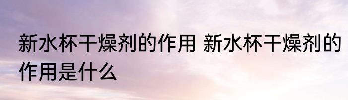 新水杯干燥剂的作用 新水杯干燥剂的作用是什么