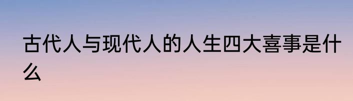 古代人与现代人的人生四大喜事是什么