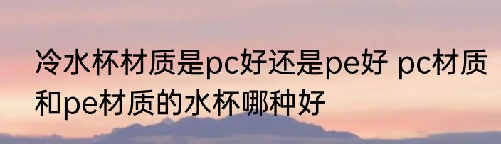 冷水杯材质是pc好还是pe好 pc材质和pe材质的水杯哪种好
