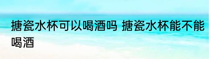 搪瓷水杯可以喝酒吗 搪瓷水杯能不能喝酒