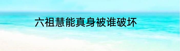 六祖慧能真身被谁破坏