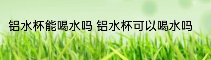 铝水杯能喝水吗 铝水杯可以喝水吗