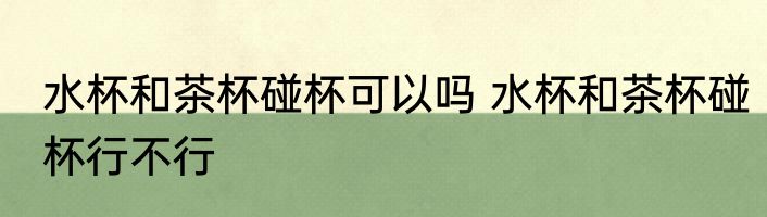水杯和茶杯碰杯可以吗 水杯和茶杯碰杯行不行