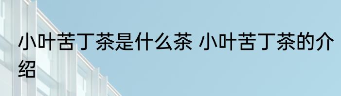 小叶苦丁茶是什么茶 小叶苦丁茶的介绍