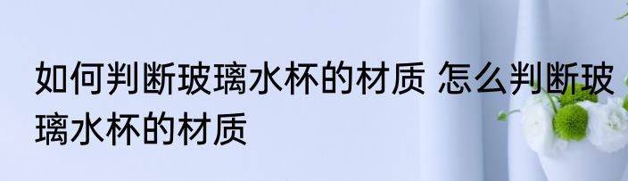 如何判断玻璃水杯的材质 怎么判断玻璃水杯的材质