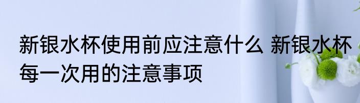 新银水杯使用前应注意什么 新银水杯每一次用的注意事项