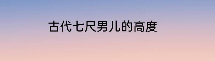 古代七尺男儿的高度
