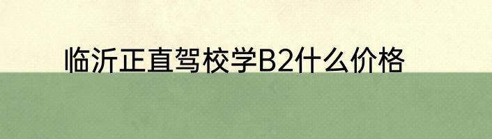 临沂正直驾校学B2什么价格