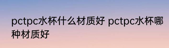 pctpc水杯什么材质好 pctpc水杯哪种材质好