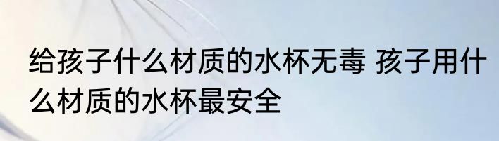 给孩子什么材质的水杯无毒 孩子用什么材质的水杯最安全