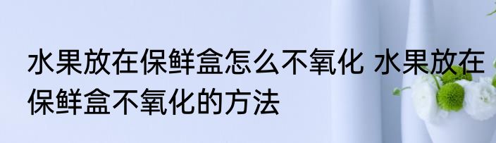 水果放在保鲜盒怎么不氧化 水果放在保鲜盒不氧化的方法