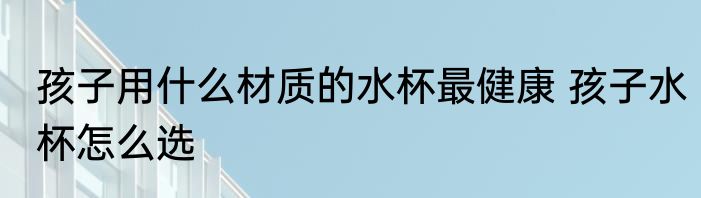孩子用什么材质的水杯最健康 孩子水杯怎么选