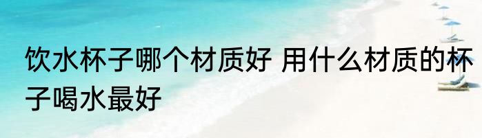 饮水杯子哪个材质好 用什么材质的杯子喝水最好