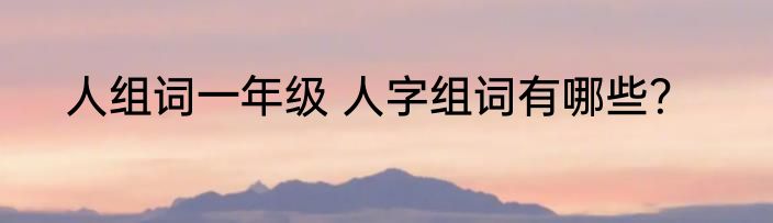 人组词一年级 人字组词有哪些？