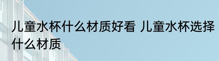 儿童水杯什么材质好看 儿童水杯选择什么材质