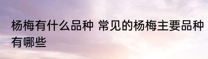 杨梅有什么品种 常见的杨梅主要品种有哪些
