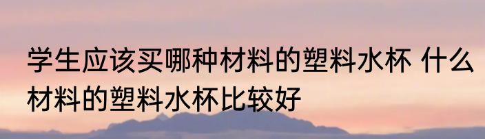 学生应该买哪种材料的塑料水杯 什么材料的塑料水杯比较好