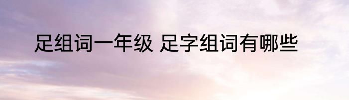 足组词一年级 足字组词有哪些