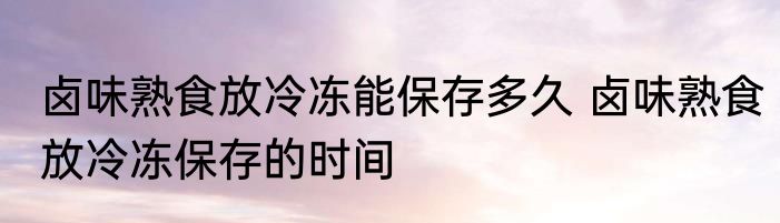 卤味熟食放冷冻能保存多久 卤味熟食放冷冻保存的时间
