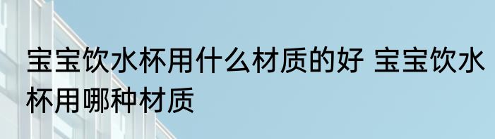 宝宝饮水杯用什么材质的好 宝宝饮水杯用哪种材质