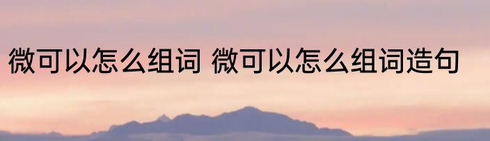 微可以怎么组词 微可以怎么组词造句
