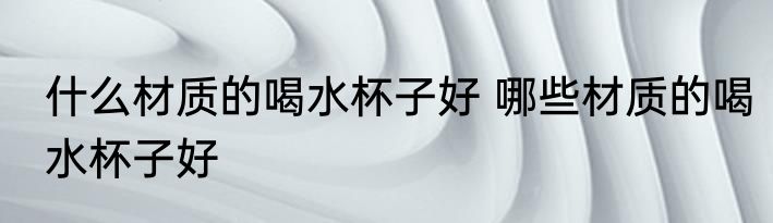 什么材质的喝水杯子好 哪些材质的喝水杯子好