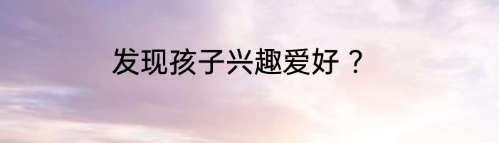 发现孩子兴趣爱好 ？