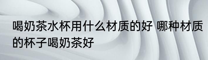 喝奶茶水杯用什么材质的好 哪种材质的杯子喝奶茶好