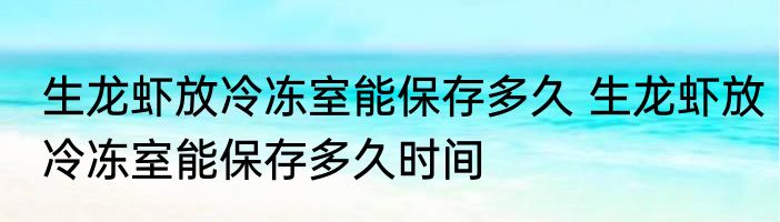 生龙虾放冷冻室能保存多久 生龙虾放冷冻室能保存多久时间