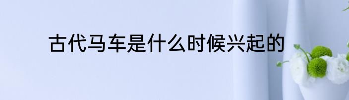 古代马车是什么时候兴起的