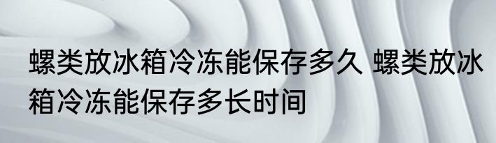 螺类放冰箱冷冻能保存多久 螺类放冰箱冷冻能保存多长时间