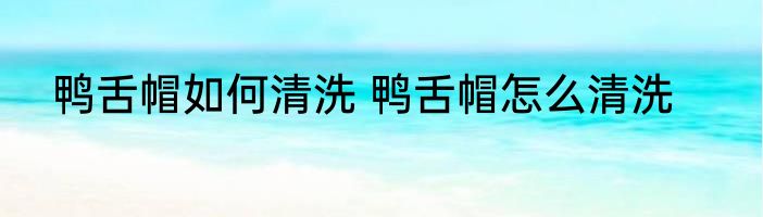 鸭舌帽如何清洗 鸭舌帽怎么清洗