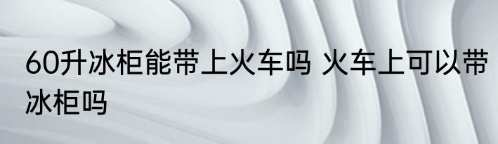 60升冰柜能带上火车吗 火车上可以带冰柜吗