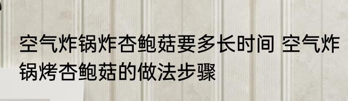 空气炸锅炸杏鲍菇要多长时间 空气炸锅烤杏鲍菇的做法步骤