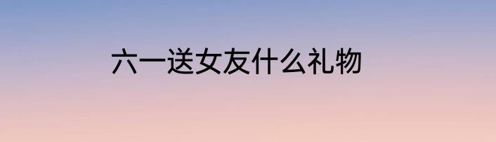 六一送女友什么礼物