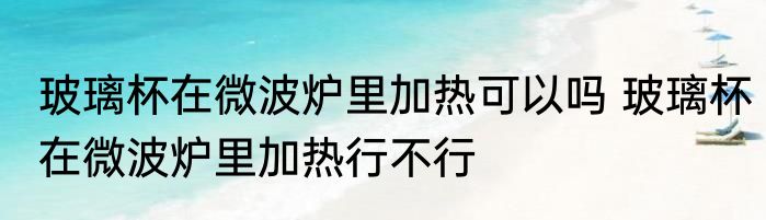 玻璃杯在微波炉里加热可以吗 玻璃杯在微波炉里加热行不行