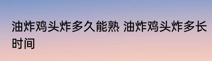 油炸鸡头炸多久能熟 油炸鸡头炸多长时间