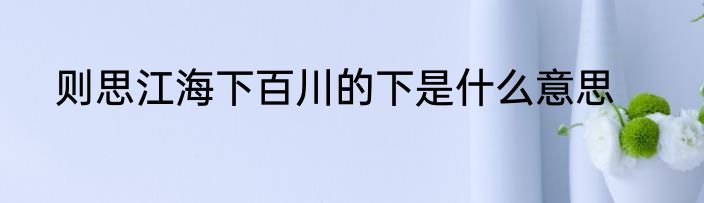 则思江海下百川的下是什么意思
