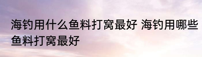 海钓用什么鱼料打窝最好 海钓用哪些鱼料打窝最好
