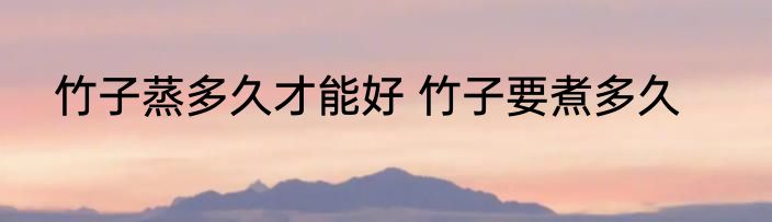竹子蒸多久才能好 竹子要煮多久