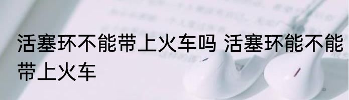 活塞环不能带上火车吗 活塞环能不能带上火车