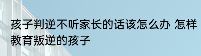 孩子判逆不听家长的话该怎么办 怎样教育叛逆的孩子