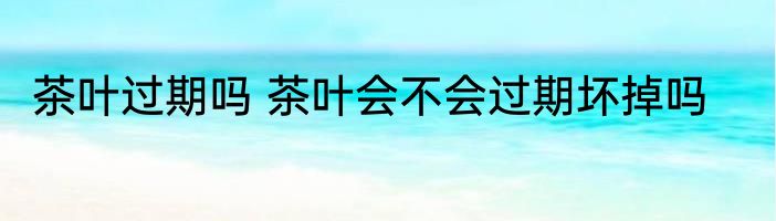 茶叶过期吗 茶叶会不会过期坏掉吗