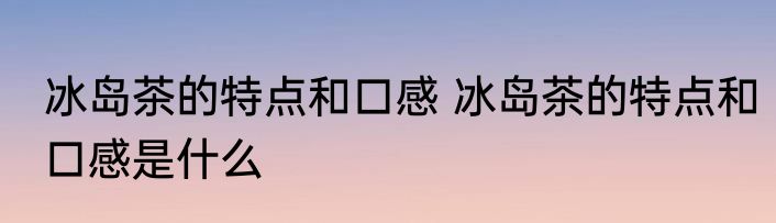 冰岛茶的特点和口感 冰岛茶的特点和口感是什么