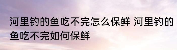 河里钓的鱼吃不完怎么保鲜 河里钓的鱼吃不完如何保鲜
