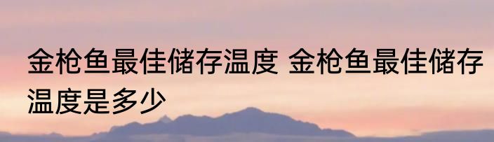 金枪鱼最佳储存温度 金枪鱼最佳储存温度是多少