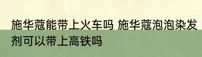 施华蔻能带上火车吗 施华蔻泡泡染发剂可以带上高铁吗